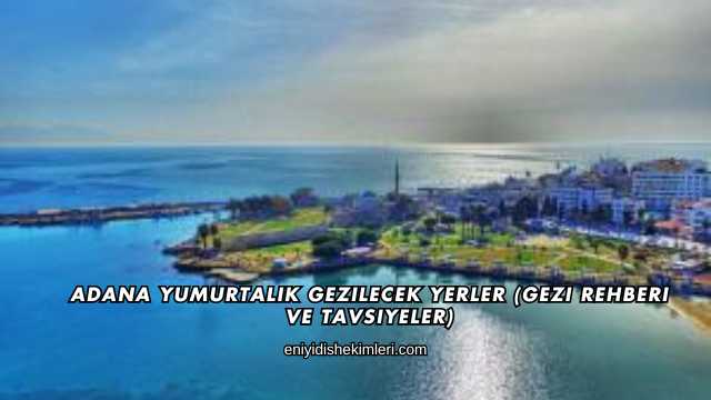 Adana Yumurtalık Gezilecek Yerler (Gezi Rehberi ve Tavsiyeler)