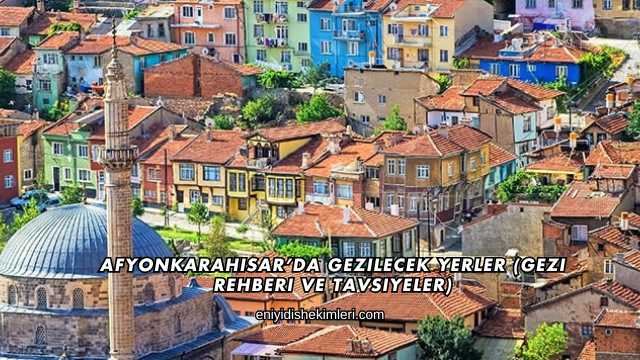 Afyonkarahisar’da Gezilecek Yerler (Gezi Rehberi ve Tavsiyeler)