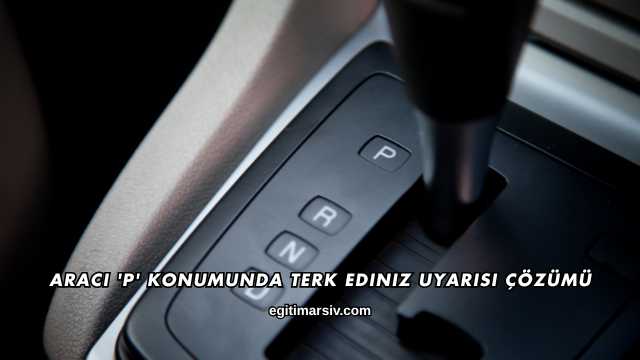 Aracı 'P' Konumunda Terk Ediniz Uyarısı Çözümü