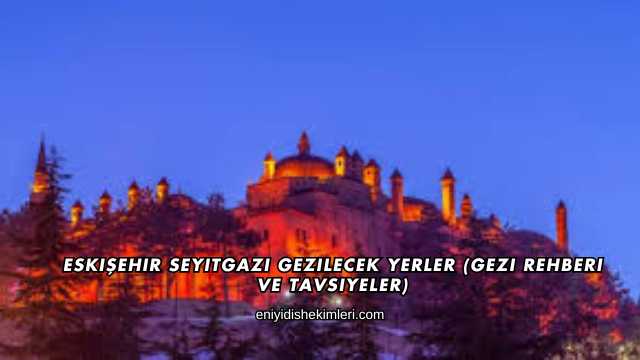 Eskişehir Seyitgazi Gezilecek Yerler (Gezi Rehberi ve Tavsiyeler)