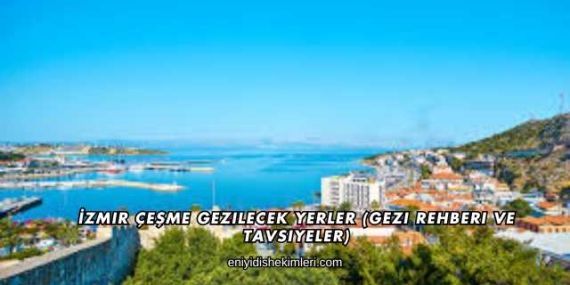 İzmir Çeşme Gezilecek Yerler (Gezi Rehberi ve Tavsiyeler)