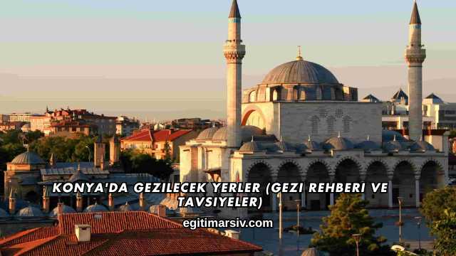 Konya'da Gezilecek Yerler (Gezi Rehberi ve Tavsiyeler)