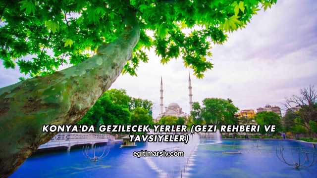 Konya'da Gezilecek Yerler (Gezi Rehberi ve Tavsiyeler)
