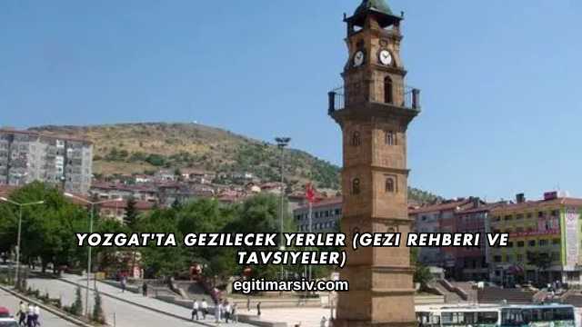 Yozgat'ta Gezilecek Yerler (Gezi Rehberi ve Tavsiyeler)