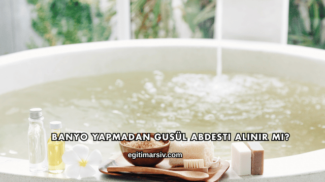 Banyo Yapmadan Gusül Abdesti Alınır mı?