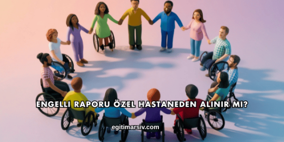 Engelli Raporu Özel Hastaneden Alınır mı?