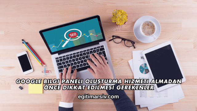 Google Bilgi Paneli Oluşturma Hizmeti Almadan Önce Dikkat Edilmesi Gerekenler